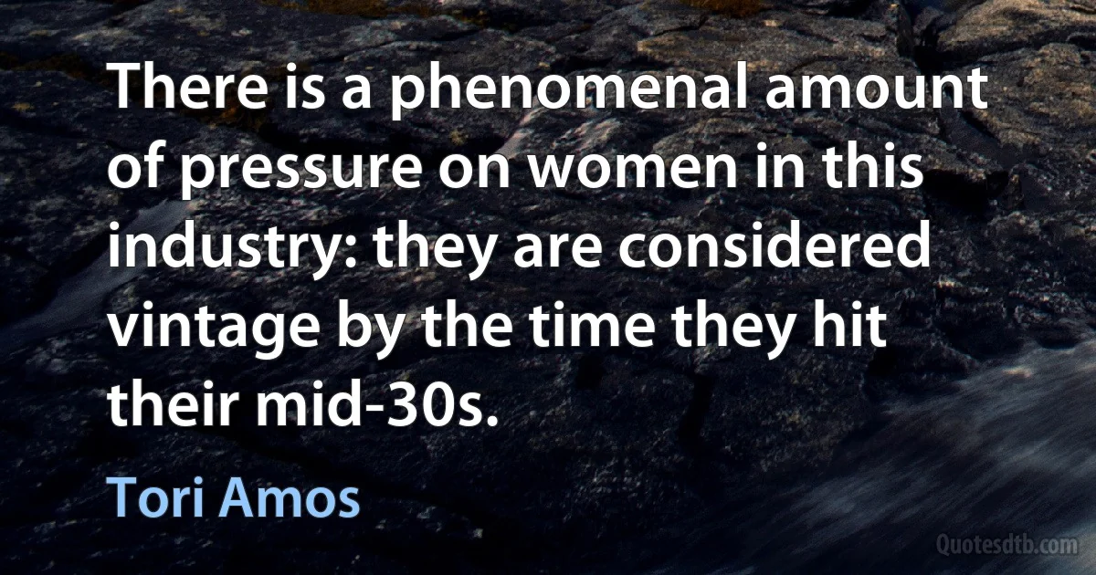 There is a phenomenal amount of pressure on women in this industry: they are considered vintage by the time they hit their mid-30s. (Tori Amos)