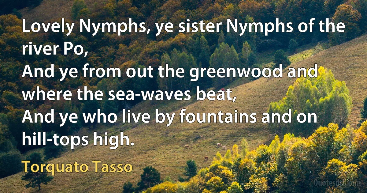 Lovely Nymphs, ye sister Nymphs of the river Po,
And ye from out the greenwood and where the sea-waves beat,
And ye who live by fountains and on hill-tops high. (Torquato Tasso)