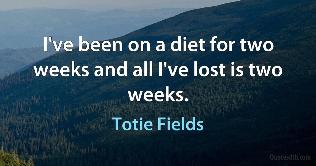 I've been on a diet for two weeks and all I've lost is two weeks. (Totie Fields)