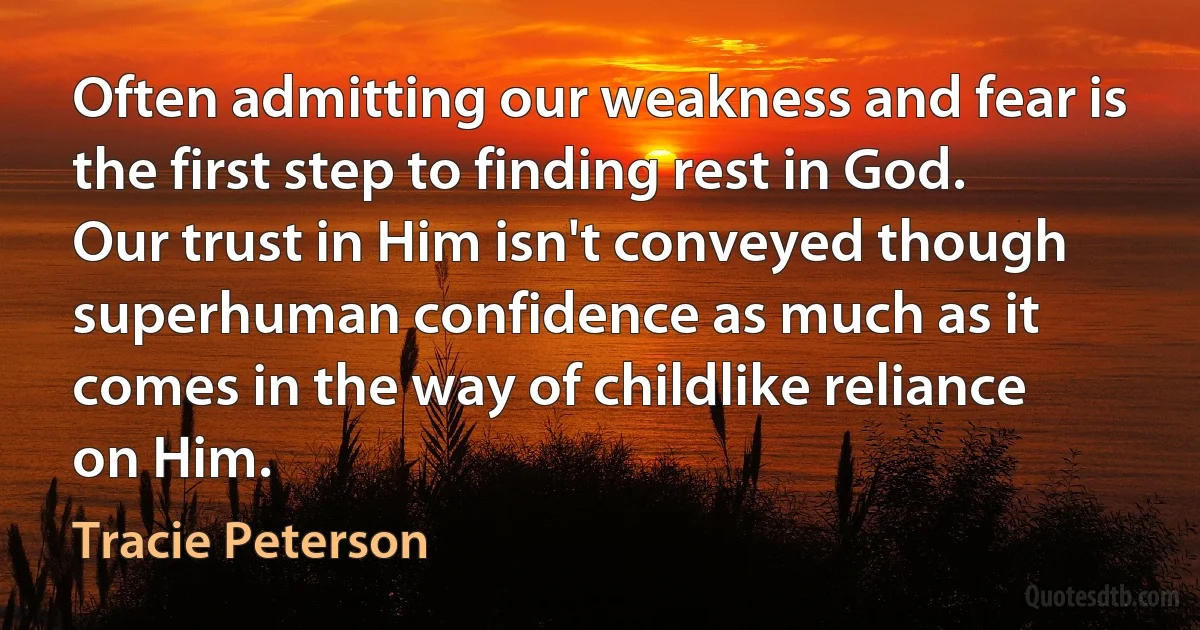 Often admitting our weakness and fear is the first step to finding rest in God. Our trust in Him isn't conveyed though superhuman confidence as much as it comes in the way of childlike reliance on Him. (Tracie Peterson)