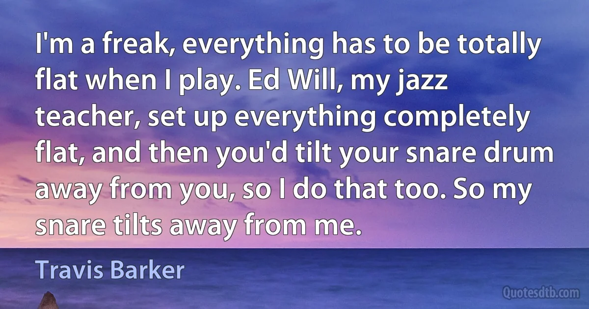 I'm a freak, everything has to be totally flat when I play. Ed Will, my jazz teacher, set up everything completely flat, and then you'd tilt your snare drum away from you, so I do that too. So my snare tilts away from me. (Travis Barker)