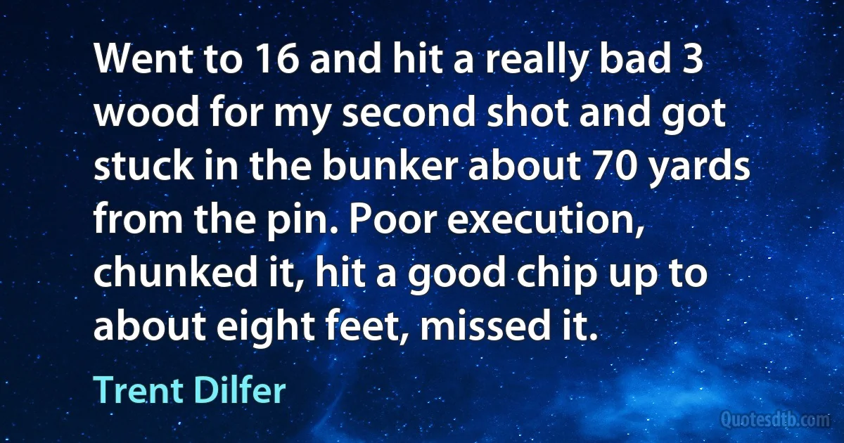 Went to 16 and hit a really bad 3 wood for my second shot and got stuck in the bunker about 70 yards from the pin. Poor execution, chunked it, hit a good chip up to about eight feet, missed it. (Trent Dilfer)