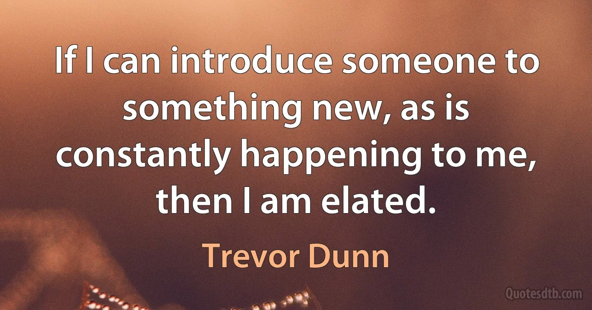 If I can introduce someone to something new, as is constantly happening to me, then I am elated. (Trevor Dunn)