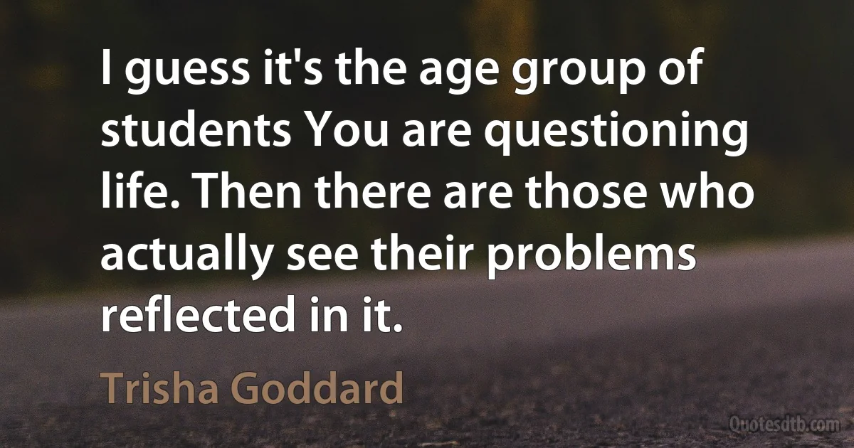 I guess it's the age group of students You are questioning life. Then there are those who actually see their problems reflected in it. (Trisha Goddard)