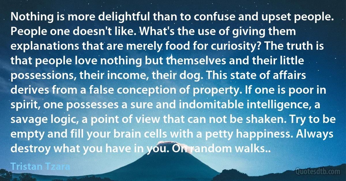 Nothing is more delightful than to confuse and upset people. People one doesn't like. What's the use of giving them explanations that are merely food for curiosity? The truth is that people love nothing but themselves and their little possessions, their income, their dog. This state of affairs derives from a false conception of property. If one is poor in spirit, one possesses a sure and indomitable intelligence, a savage logic, a point of view that can not be shaken. Try to be empty and fill your brain cells with a petty happiness. Always destroy what you have in you. On random walks.. (Tristan Tzara)