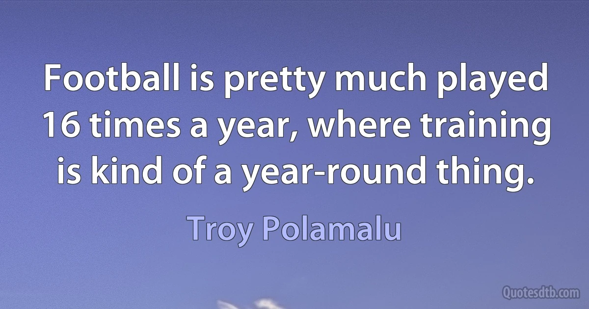 Football is pretty much played 16 times a year, where training is kind of a year-round thing. (Troy Polamalu)