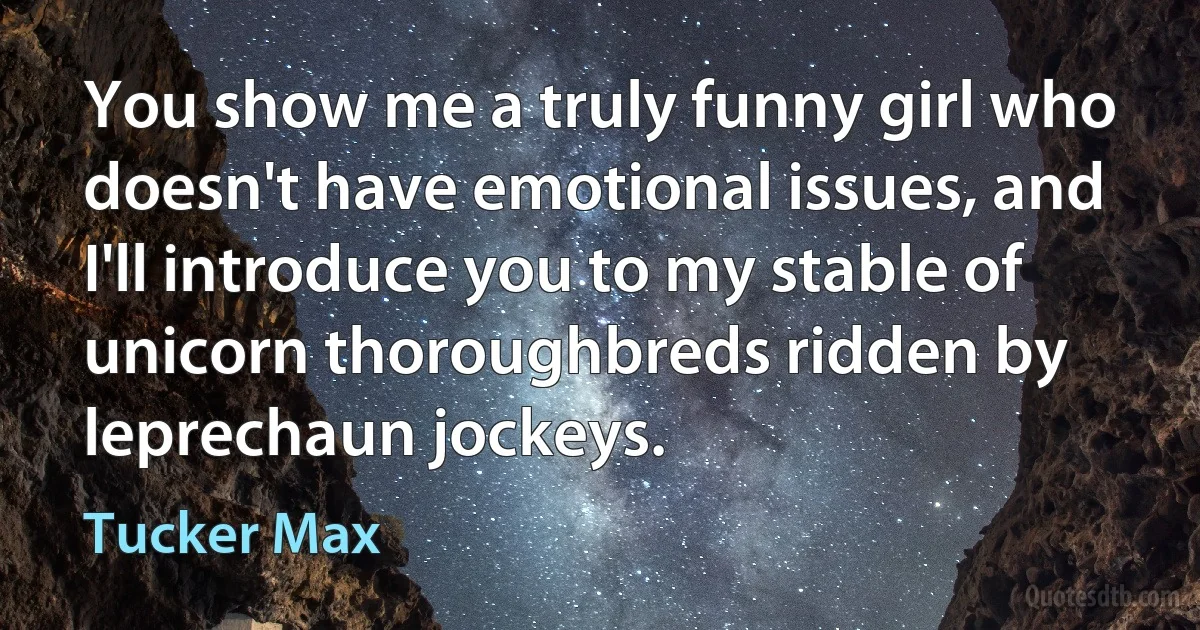 You show me a truly funny girl who doesn't have emotional issues, and I'll introduce you to my stable of unicorn thoroughbreds ridden by leprechaun jockeys. (Tucker Max)