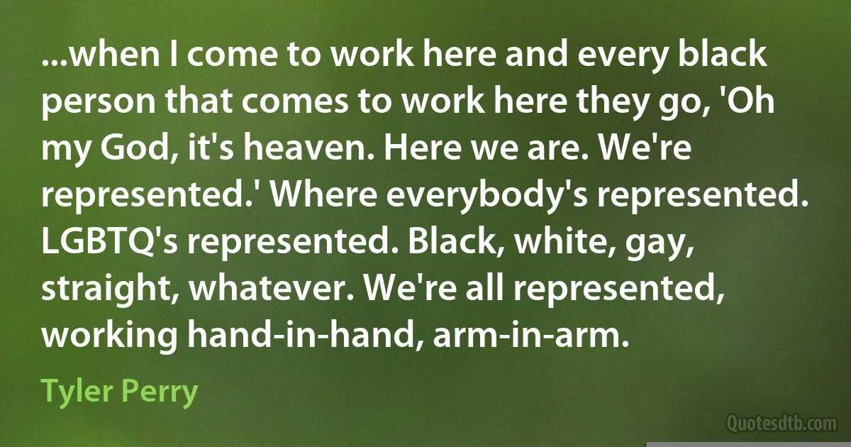 ...when I come to work here and every black person that comes to work here they go, 'Oh my God, it's heaven. Here we are. We're represented.' Where everybody's represented. LGBTQ's represented. Black, white, gay, straight, whatever. We're all represented, working hand-in-hand, arm-in-arm. (Tyler Perry)