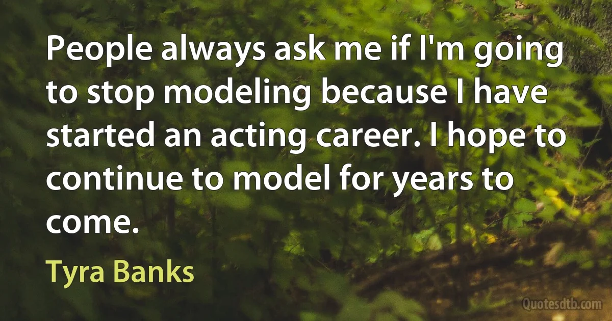 People always ask me if I'm going to stop modeling because I have started an acting career. I hope to continue to model for years to come. (Tyra Banks)