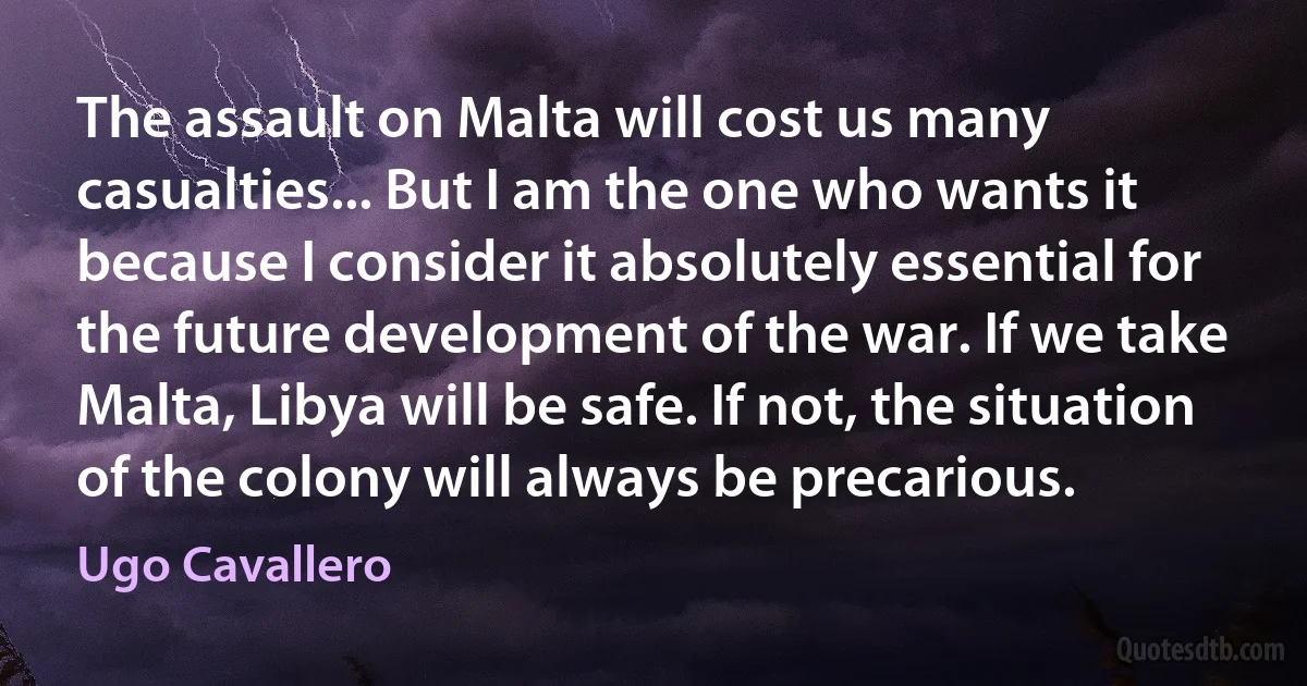 The assault on Malta will cost us many casualties... But I am the one who wants it because I consider it absolutely essential for the future development of the war. If we take Malta, Libya will be safe. If not, the situation of the colony will always be precarious. (Ugo Cavallero)