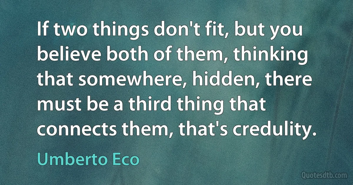 If two things don't fit, but you believe both of them, thinking that somewhere, hidden, there must be a third thing that connects them, that's credulity. (Umberto Eco)