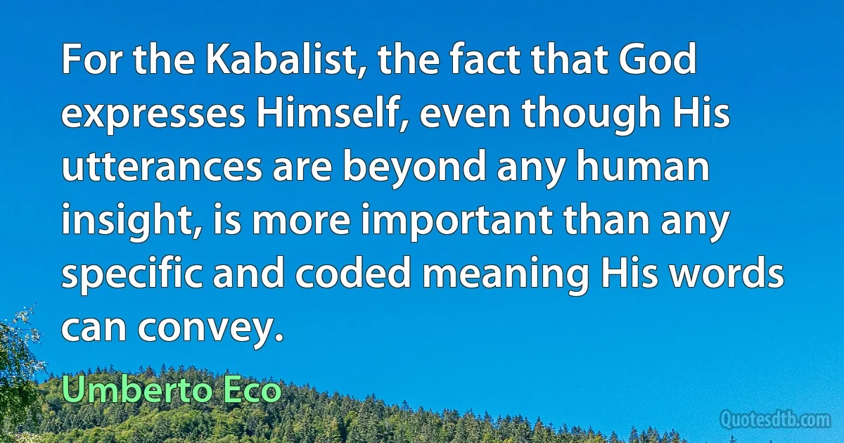 For the Kabalist, the fact that God expresses Himself, even though His utterances are beyond any human insight, is more important than any specific and coded meaning His words can convey. (Umberto Eco)