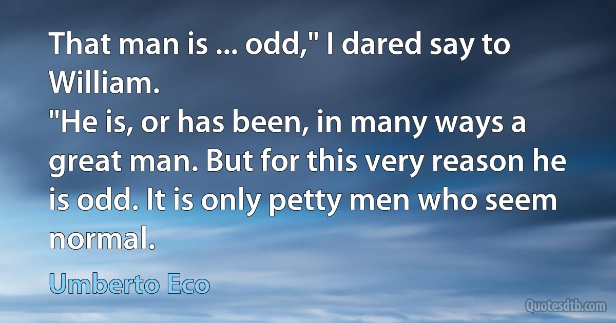 That man is ... odd," I dared say to William.
"He is, or has been, in many ways a great man. But for this very reason he is odd. It is only petty men who seem normal. (Umberto Eco)