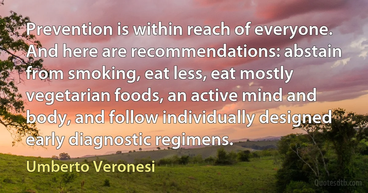 Prevention is within reach of everyone. And here are recommendations: abstain from smoking, eat less, eat mostly vegetarian foods, an active mind and body, and follow individually designed early diagnostic regimens. (Umberto Veronesi)