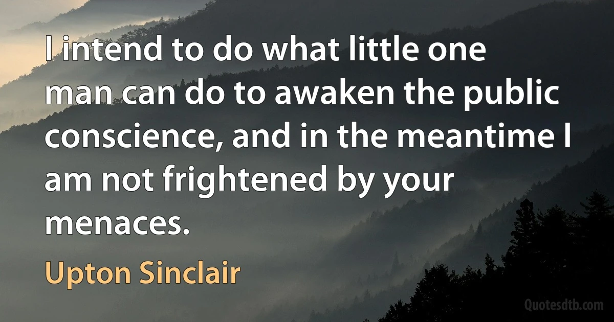 I intend to do what little one man can do to awaken the public conscience, and in the meantime I am not frightened by your menaces. (Upton Sinclair)