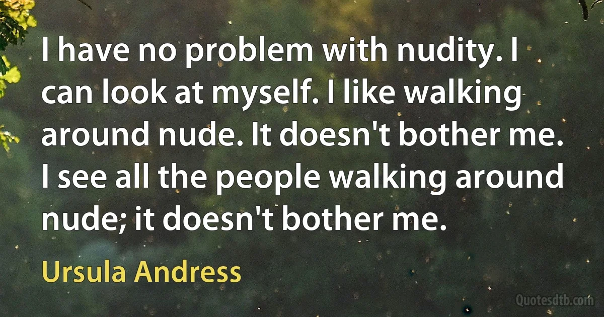 I have no problem with nudity. I can look at myself. I like walking around nude. It doesn't bother me. I see all the people walking around nude; it doesn't bother me. (Ursula Andress)