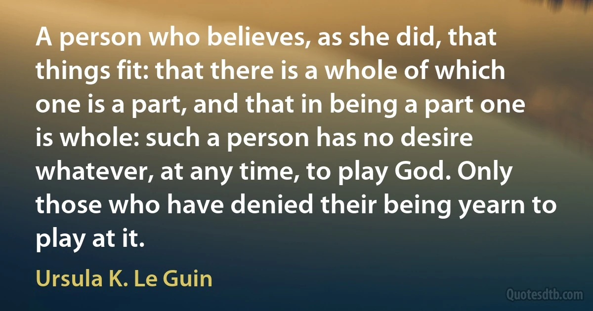 A person who believes, as she did, that things fit: that there is a whole of which one is a part, and that in being a part one is whole: such a person has no desire whatever, at any time, to play God. Only those who have denied their being yearn to play at it. (Ursula K. Le Guin)