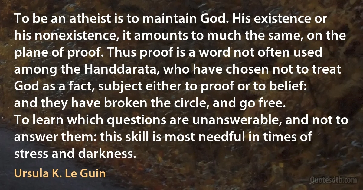 To be an atheist is to maintain God. His existence or his nonexistence, it amounts to much the same, on the plane of proof. Thus proof is a word not often used among the Handdarata, who have chosen not to treat God as a fact, subject either to proof or to belief: and they have broken the circle, and go free.
To learn which questions are unanswerable, and not to answer them: this skill is most needful in times of stress and darkness. (Ursula K. Le Guin)