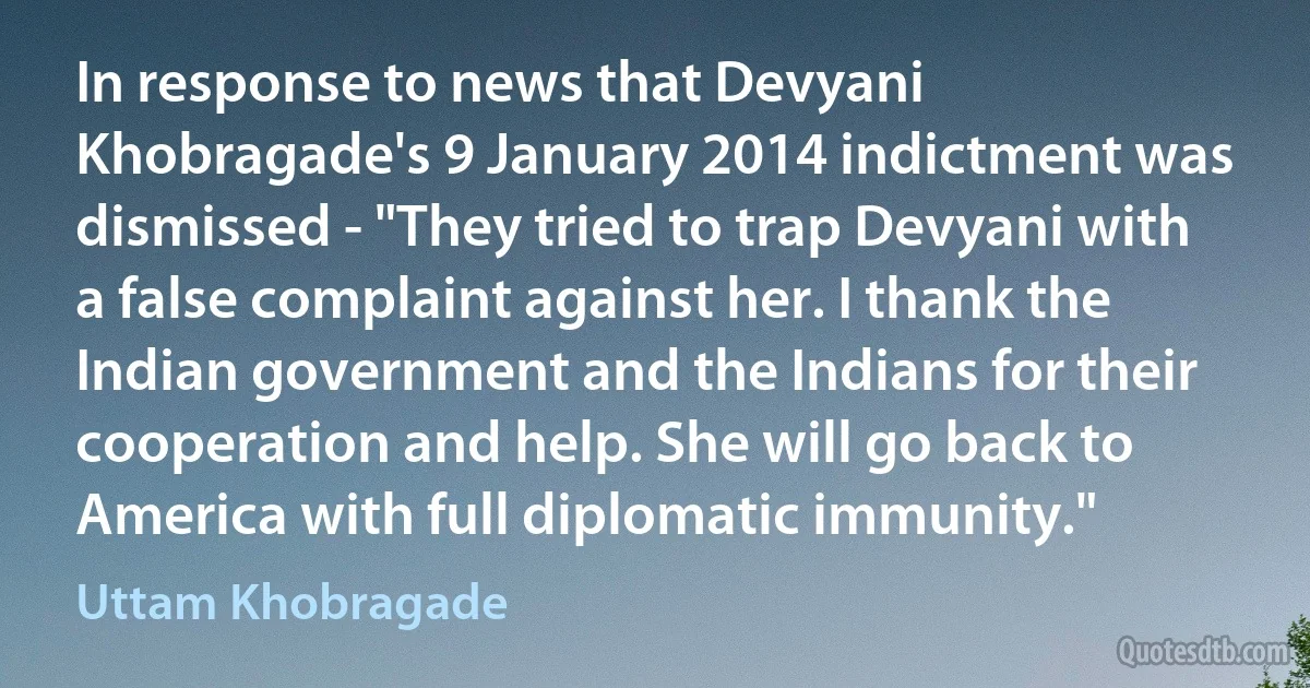 In response to news that Devyani Khobragade's 9 January 2014 indictment was dismissed - "They tried to trap Devyani with a false complaint against her. I thank the Indian government and the Indians for their cooperation and help. She will go back to America with full diplomatic immunity." (Uttam Khobragade)