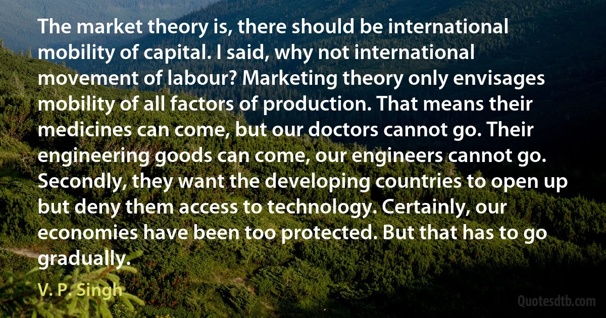 The market theory is, there should be international mobility of capital. I said, why not international movement of labour? Marketing theory only envisages mobility of all factors of production. That means their medicines can come, but our doctors cannot go. Their engineering goods can come, our engineers cannot go. Secondly, they want the developing countries to open up but deny them access to technology. Certainly, our economies have been too protected. But that has to go gradually. (V. P. Singh)