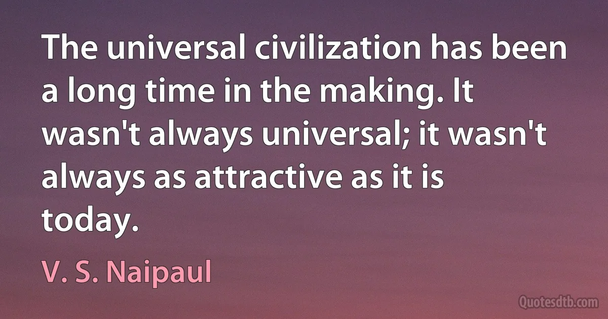 The universal civilization has been a long time in the making. It wasn't always universal; it wasn't always as attractive as it is today. (V. S. Naipaul)