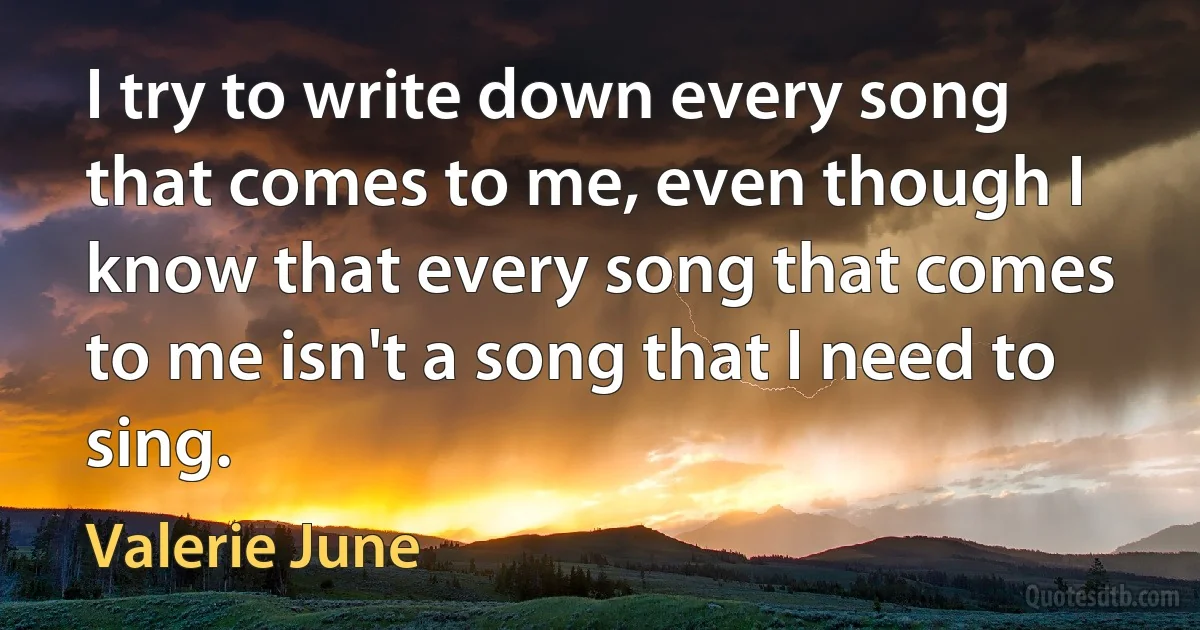 I try to write down every song that comes to me, even though I know that every song that comes to me isn't a song that I need to sing. (Valerie June)