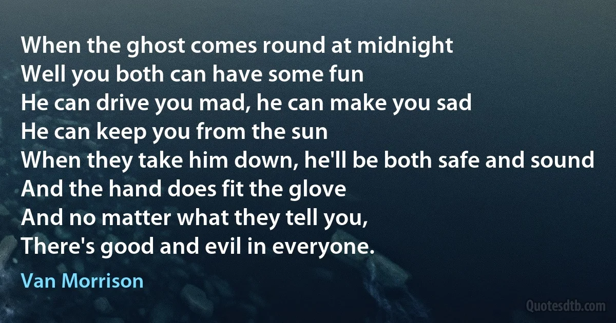 When the ghost comes round at midnight
Well you both can have some fun
He can drive you mad, he can make you sad
He can keep you from the sun
When they take him down, he'll be both safe and sound
And the hand does fit the glove
And no matter what they tell you,
There's good and evil in everyone. (Van Morrison)