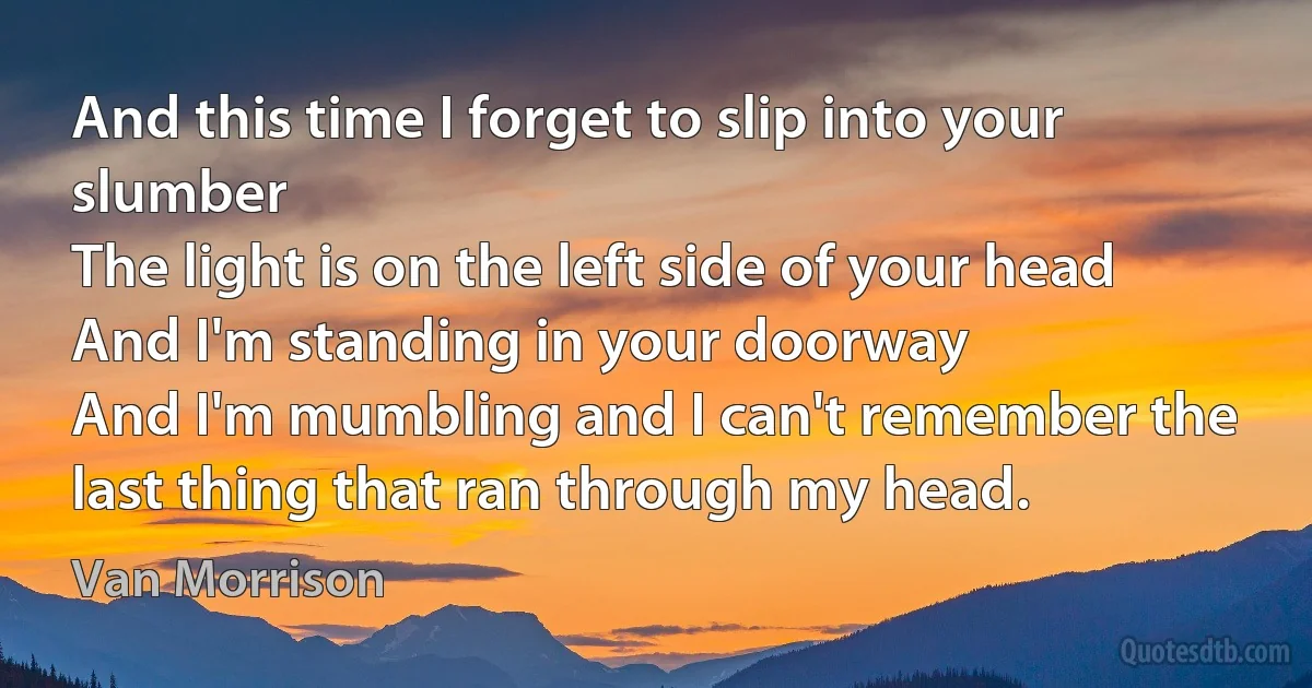 And this time I forget to slip into your slumber
The light is on the left side of your head
And I'm standing in your doorway
And I'm mumbling and I can't remember the last thing that ran through my head. (Van Morrison)