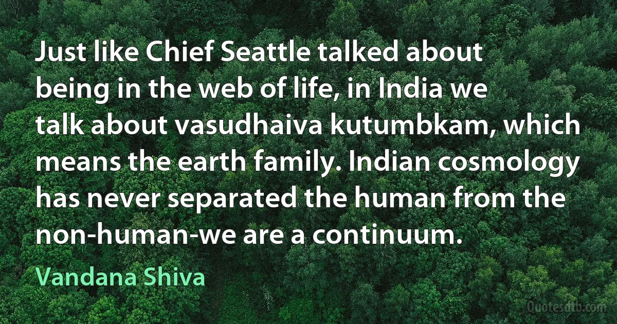 Just like Chief Seattle talked about being in the web of life, in India we talk about vasudhaiva kutumbkam, which means the earth family. Indian cosmology has never separated the human from the non-human-we are a continuum. (Vandana Shiva)