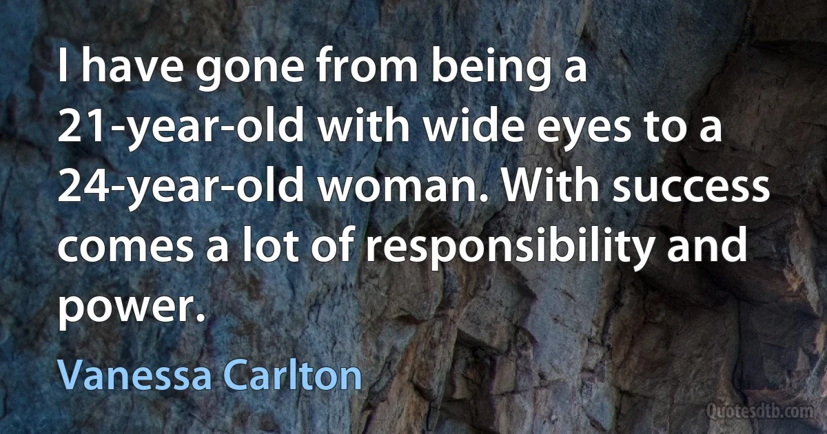 I have gone from being a 21-year-old with wide eyes to a 24-year-old woman. With success comes a lot of responsibility and power. (Vanessa Carlton)