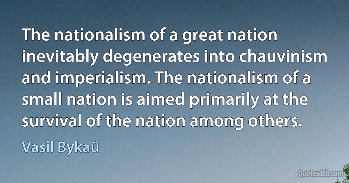 The nationalism of a great nation inevitably degenerates into chauvinism and imperialism. The nationalism of a small nation is aimed primarily at the survival of the nation among others. (Vasil Bykaŭ)