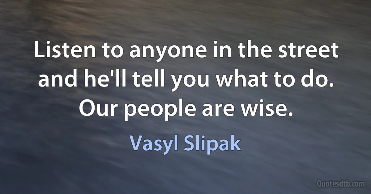 Listen to anyone in the street and he'll tell you what to do. Our people are wise. (Vasyl Slipak)