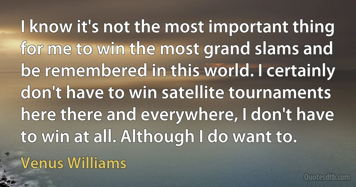 I know it's not the most important thing for me to win the most grand slams and be remembered in this world. I certainly don't have to win satellite tournaments here there and everywhere, I don't have to win at all. Although I do want to. (Venus Williams)