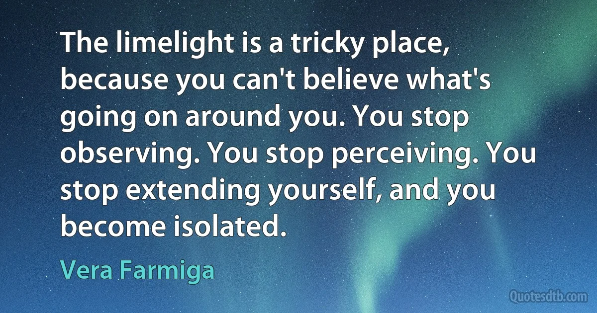 The limelight is a tricky place, because you can't believe what's going on around you. You stop observing. You stop perceiving. You stop extending yourself, and you become isolated. (Vera Farmiga)