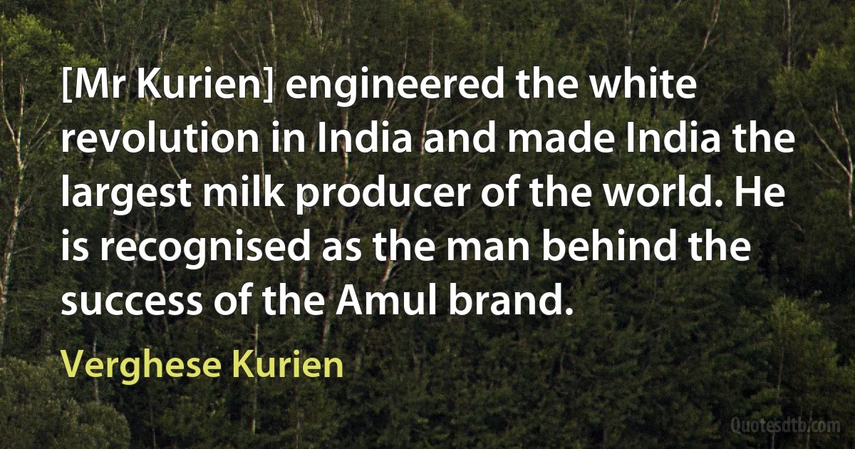 [Mr Kurien] engineered the white revolution in India and made India the largest milk producer of the world. He is recognised as the man behind the success of the Amul brand. (Verghese Kurien)