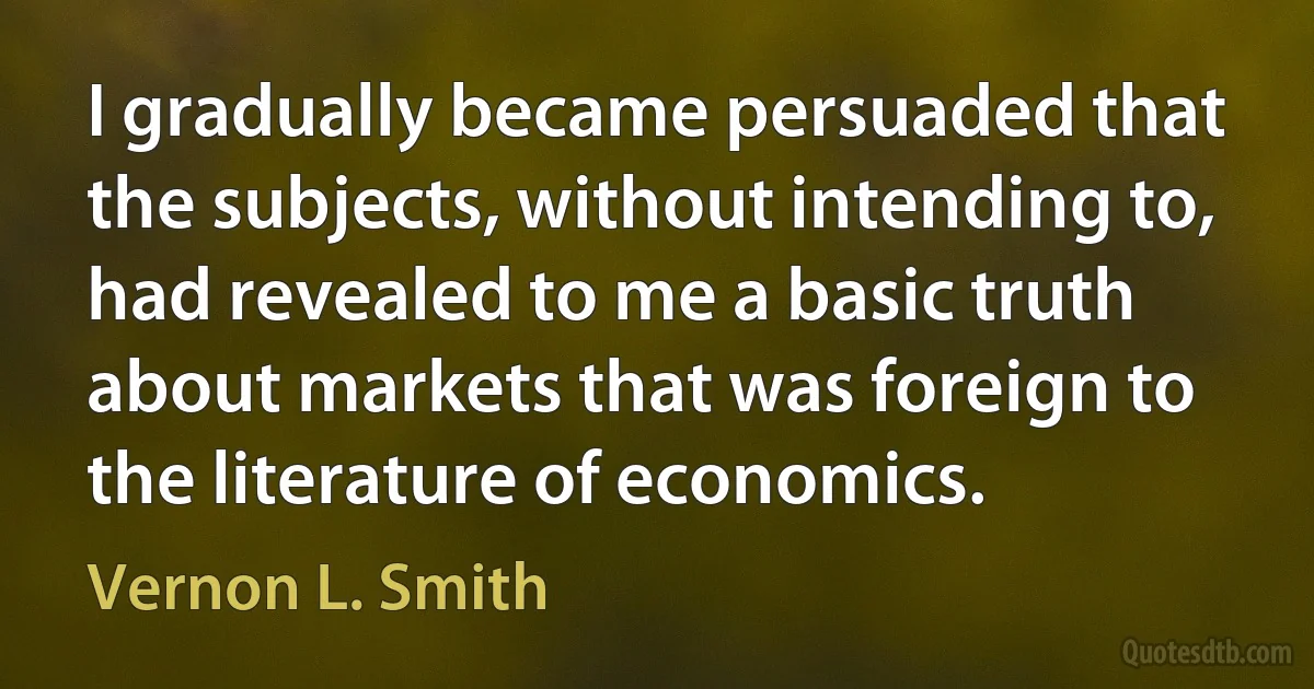 I gradually became persuaded that the subjects, without intending to, had revealed to me a basic truth about markets that was foreign to the literature of economics. (Vernon L. Smith)