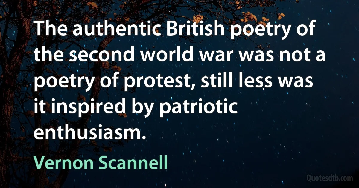 The authentic British poetry of the second world war was not a poetry of protest, still less was it inspired by patriotic enthusiasm. (Vernon Scannell)