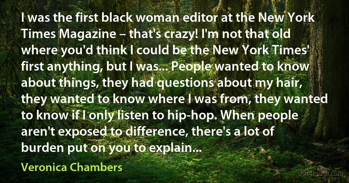 I was the first black woman editor at the New York Times Magazine – that's crazy! I'm not that old where you'd think I could be the New York Times' first anything, but I was... People wanted to know about things, they had questions about my hair, they wanted to know where I was from, they wanted to know if I only listen to hip-hop. When people aren't exposed to difference, there's a lot of burden put on you to explain... (Veronica Chambers)