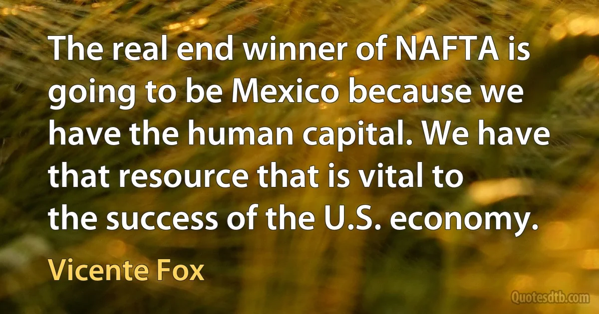 The real end winner of NAFTA is going to be Mexico because we have the human capital. We have that resource that is vital to the success of the U.S. economy. (Vicente Fox)