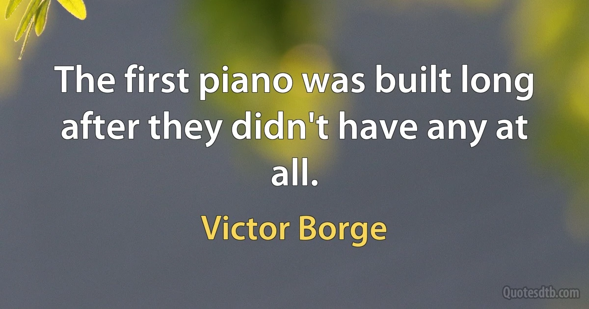 The first piano was built long after they didn't have any at all. (Victor Borge)