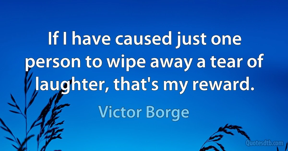 If I have caused just one person to wipe away a tear of laughter, that's my reward. (Victor Borge)