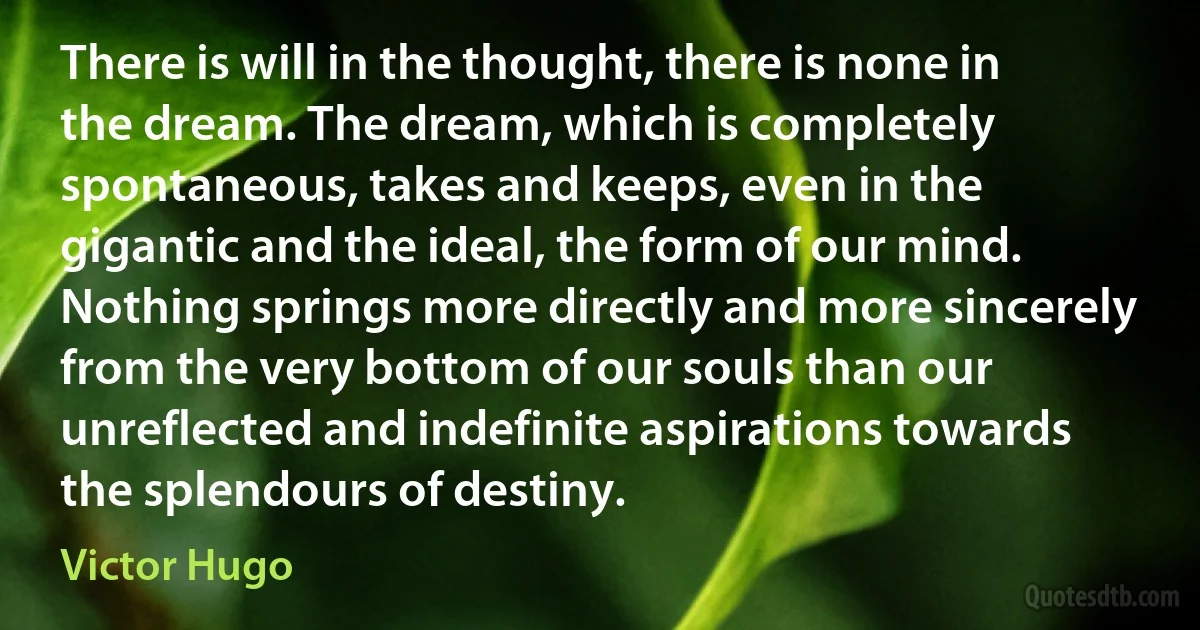 There is will in the thought, there is none in the dream. The dream, which is completely spontaneous, takes and keeps, even in the gigantic and the ideal, the form of our mind. Nothing springs more directly and more sincerely from the very bottom of our souls than our unreflected and indefinite aspirations towards the splendours of destiny. (Victor Hugo)