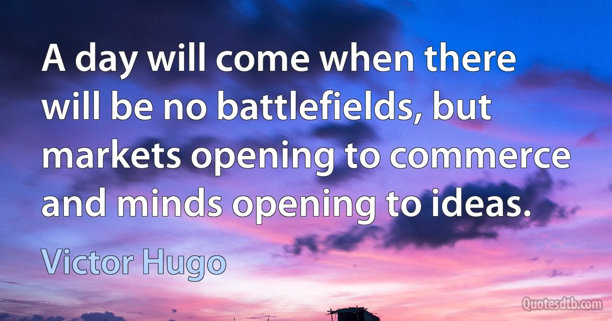 A day will come when there will be no battlefields, but markets opening to commerce and minds opening to ideas. (Victor Hugo)