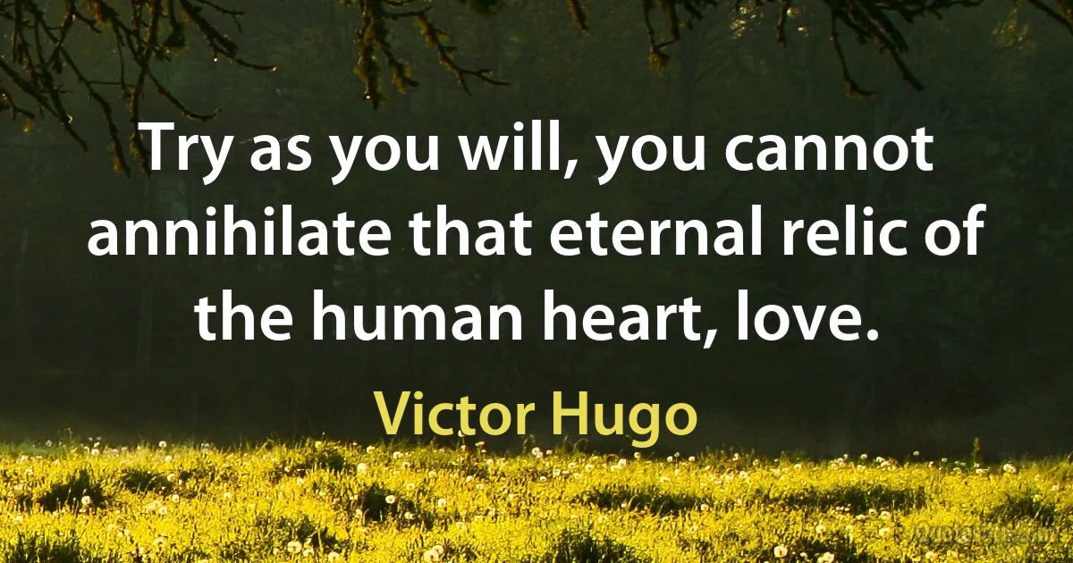 Try as you will, you cannot annihilate that eternal relic of the human heart, love. (Victor Hugo)