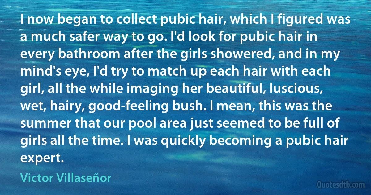 I now began to collect pubic hair, which I figured was a much safer way to go. I'd look for pubic hair in every bathroom after the girls showered, and in my mind's eye, I'd try to match up each hair with each girl, all the while imaging her beautiful, luscious, wet, hairy, good-feeling bush. I mean, this was the summer that our pool area just seemed to be full of girls all the time. I was quickly becoming a pubic hair expert. (Victor Villaseñor)