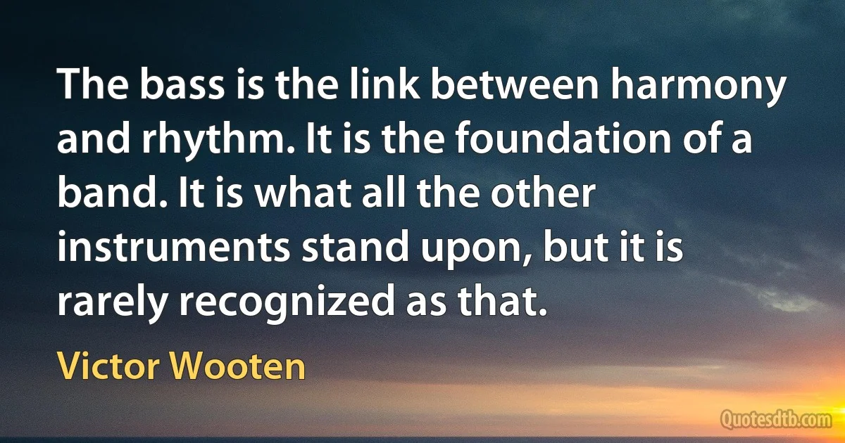The bass is the link between harmony and rhythm. It is the foundation of a band. It is what all the other instruments stand upon, but it is rarely recognized as that. (Victor Wooten)