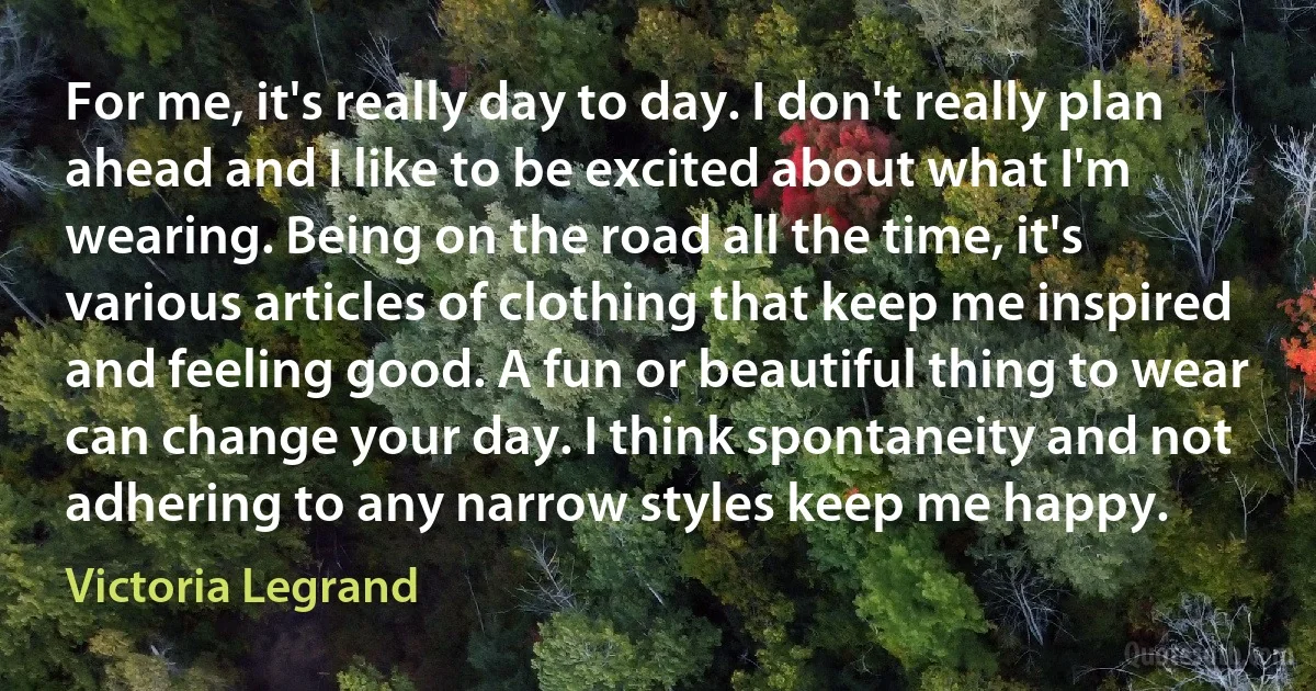 For me, it's really day to day. I don't really plan ahead and I like to be excited about what I'm wearing. Being on the road all the time, it's various articles of clothing that keep me inspired and feeling good. A fun or beautiful thing to wear can change your day. I think spontaneity and not adhering to any narrow styles keep me happy. (Victoria Legrand)