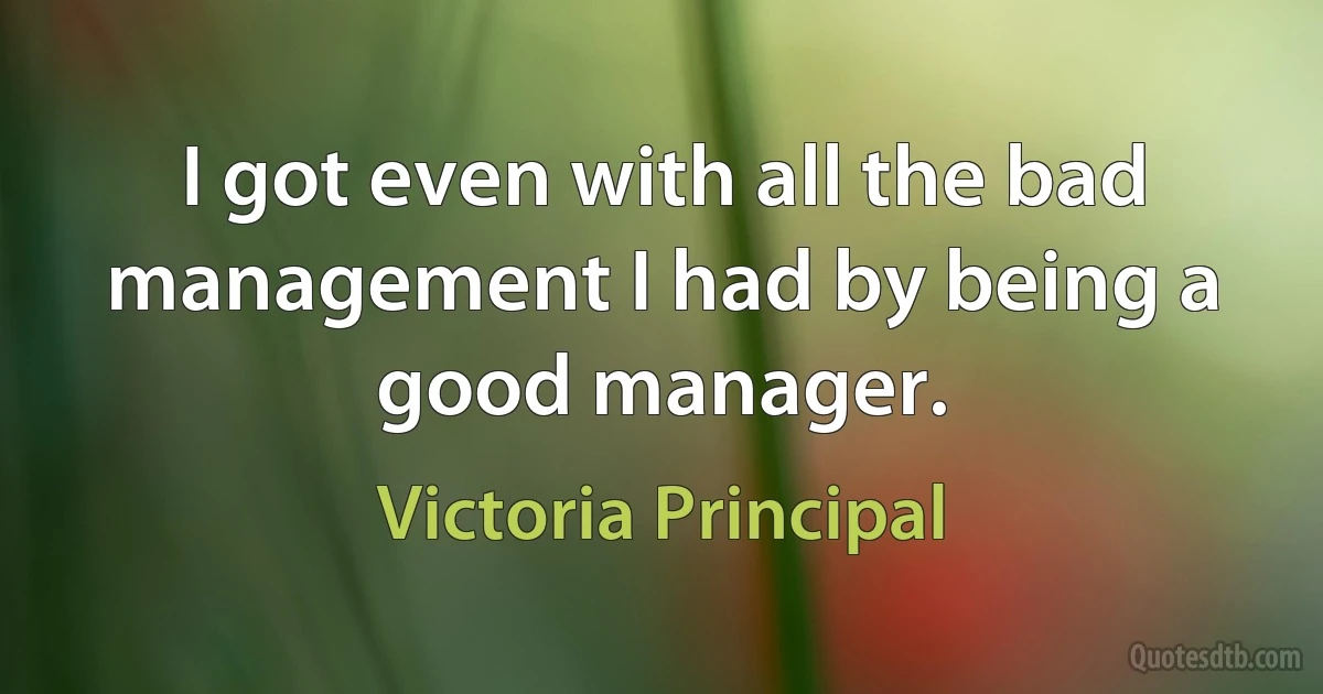 I got even with all the bad management I had by being a good manager. (Victoria Principal)