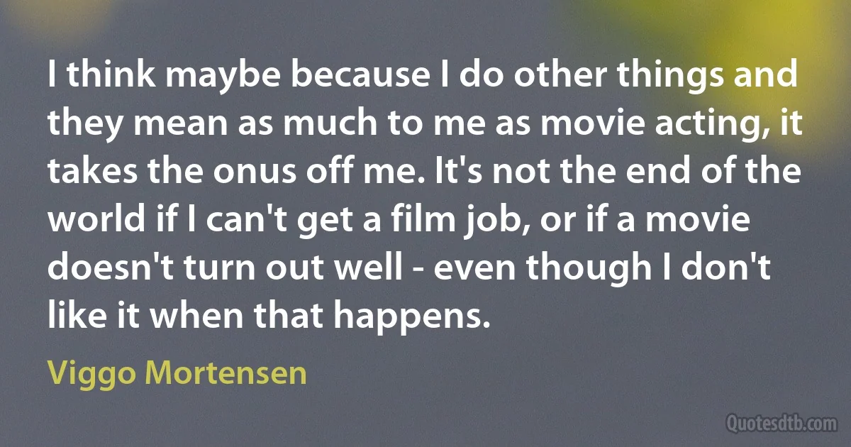 I think maybe because I do other things and they mean as much to me as movie acting, it takes the onus off me. It's not the end of the world if I can't get a film job, or if a movie doesn't turn out well - even though I don't like it when that happens. (Viggo Mortensen)