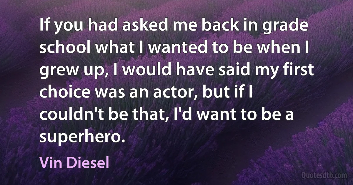 If you had asked me back in grade school what I wanted to be when I grew up, I would have said my first choice was an actor, but if I couldn't be that, I'd want to be a superhero. (Vin Diesel)